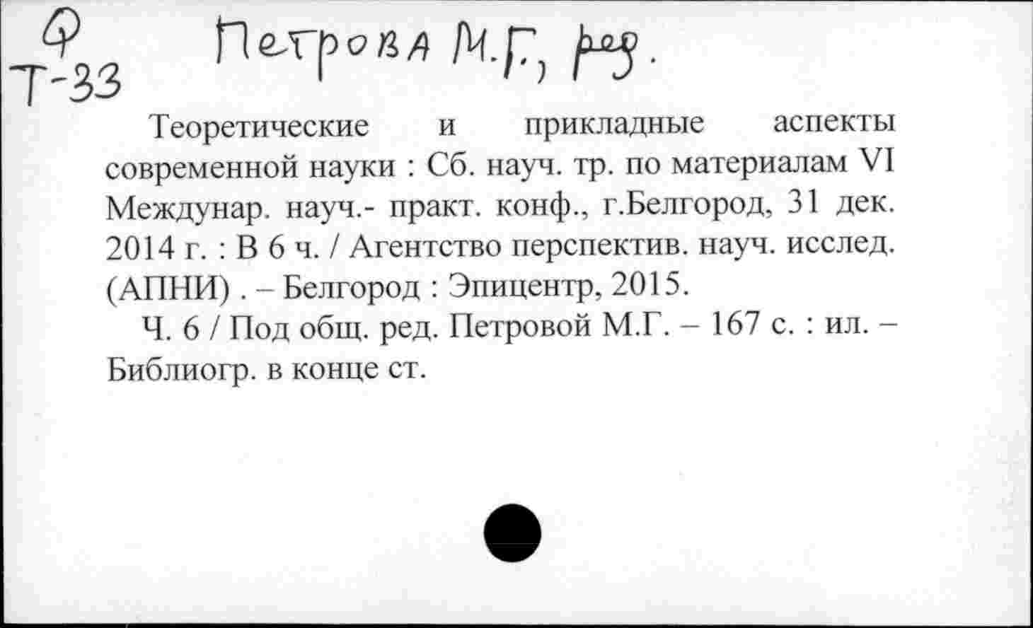 ﻿Теоретические и прикладные аспекты современной науки : Сб. науч. тр. по материалам VI Междунар. науч,- практ. конф., г.Белгород, 31 дек. 2014 г. : В 6 ч. / Агентство перспектив, науч, исслед. (АПНИ). - Белгород : Эпицентр, 2015.
Ч. 6 / Под общ. ред. Петровой М.Г. — 167 с. : ил. -Библиогр. в конце ст.